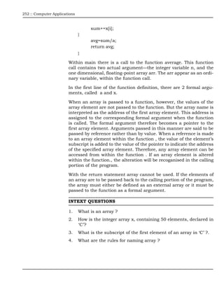 252 :: Computer Applications



                                     sum+=x[i];
                               }
                                     avg=sum/a;
                                     return avg;
                               }

                        Within main there is a call to the function average. This function
                        call contains two actual argument—the integer variable n, and the
                        one dimensional, floating-point array arr. The arr appear as an ordi-
                        nary variable, within the function call.

                        In the first line of the function definition, there are 2 formal argu-
                        ments, called a and x.

                        When an array is passed to a function, however, the values of the
                        array element are not passed to the function. But the array name is
                        interpreted as the address of the first array element. This address is
                        assigned to the corresponding formal argument when the function
                        is called. The formal argument therefore becomes a pointer to the
                        first array element. Arguments passed in this manner are said to be
                        passed by reference rather than by value. When a reference is made
                        to an array element within the function , the value of the element’s
                        subscript is added to the value of the pointer to indicate the address
                        of the specified array element. Therefore, any array element can be
                        accessed from within the function . If an array element is altered
                        within the function., the alteration will be recoganised in the calling
                        portion of the program.

                        With the return statement array cannot be used. If the elements of
                        an array are to be passed back to the calling portion of the program,
                        the array must either be defined as an external array or it must be
                        passed to the function as a formal argument.

                        INTEXT QUESTIONS

                        1.     What is an array ?
                        2.     How is the integer array x, containing 50 elements, declared in
                               ‘C’?
                        3.     What is the subscript of the first element of an array in ‘C’ ?.
                        4.     What are the rules for naming array ?
 