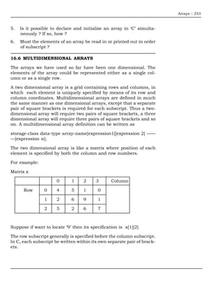 Arrays :: 253



5.   Is it possible to declare and initialize an array in ‘C’ simulta-
     neously ? If so, how ?
6.   Must the elements of an array be read in or printed out in order
     of subscript ?

16.6 MULTIDIMENSIONAL ARRAYS

The arrays we have used so far have been one dimensional. The
elements of the array could be represented either as a single col-
umn or as a single row.

A two dimensional array is a grid containing rows and columns, in
which each element is uniquely specified by means of its row and
column coordinates. Multidimensional arrays are defined in much
the same manner as one dimensional arrays, except that a separate
pair of square brackets is required for each subscript. Thus a two-
dimensional array will require two pairs of square brackets, a three
dimensional array will require three pairs of square brackets and so
on. A multidimensional array definition can be written as

storage-class data-type array-name[expression1][expression 2] ——
—[expression n];

The two dimensional array is like a matrix where position of each
element is specified by both the column and row numbers.

For example:

Matrix x

                      0       1    2      3      Column

      Row       0     4       5    1       0

                1     2       6    9       1

                2     5       2    6       7



Suppose if want to locate ‘9’ then its specification is x[1][2]

The row subscript generally is specified before the column subscript.
In C, each subscript be written within its own separate pair of brack-
ets.
 