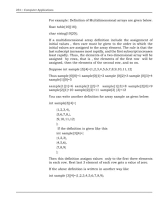 254 :: Computer Applications



                        For example: Definition of Multidimensional arrays are given below.

                        float table[10][10];

                        char string[10]20];

                        If a multidimensional array definition include the assignment of
                        initial values , then care must be given to the order in which the
                        initial values are assigned to the array element. The rule is that the
                        last subscript increases most rapidly, and the first subscript increases
                        least rapidly. Thus, the elements of a two dimensional array will be
                        assigned by rows, that is , the elements of the first row will be
                        assigned, then the elements of the second row, and so on.

                        Suppose int sample [3][4]={1,2,3,4,5,6,7,8,9,10,11,12}

                        Thus sample [0][0]=1 sample[0][1]=2 sample [0][2]=3 sample [0][3]=4
                        sample[1][0]=5

                        sample[1][1]=6 sample[1][2]=7 sample[1][3]=8 sample[2][0]=9
                        sample[2][1]=10 sample[2][2]=11 sample[2] [3]=12

                        You can write another definition for array sample as given below:

                        int sample[3][4]={

                               {1,2,3,4},
                               {5,6,7,8,},
                               {9,10,11,12}
                               };
                                If the definition is given like this
                               int sample[3][4]={
                               {1,2,3},
                               {4,5,6},
                               {7,8,9}
                               };

                        Then this definition assigns values only to the first three elements
                        in each row. Rest last 3 element of each row gets a value of zero.

                        If the above definition is written in another way like

                        int sample [3][4]={1,2,3,4,5,6,7,8,9};
 