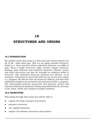 18
STRUCTURES AND UNIONS
18.1 INTRODUCTION
We studied earlier that array is a data structure whose element are
all of the same data type. Now we are going towards structure,
which is a data structure whose individual elements can differ in
type. Thus a single structure might contain integer elements,
floating– point elements and character elements. Pointers, arrays
and other structures can also be included as elements within a
structure. The individual structure elements are referred to as
members. This lesson is concerned with the use of structure within
a 'c' program. We will see how structures are defined, and how their
individual members are accessed and processed within a program.
The relationship between structures and pointers, arrays and
functions will also be examined. Closely associated with the structure
is the union, which also contains multiple members.
18.2 OBJECTIVES
After going through this lesson you will be able to
l explain the basic concepts of structure
l process a structure
l use typedef statement
l explain the between structures and pointers
 