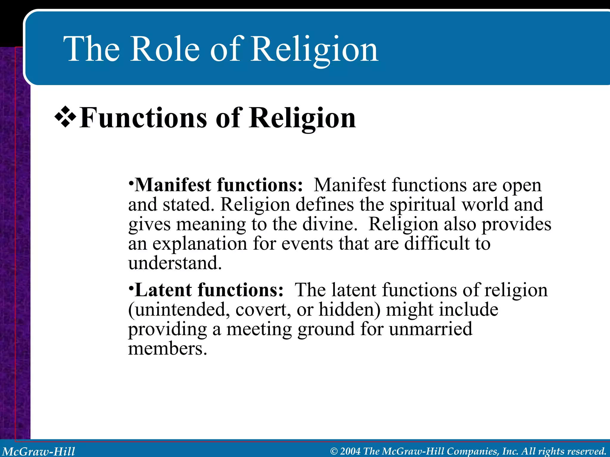 The Role of Religion Functions of Religion Manifest functions:   Manifest functions are open and stated. Religion defines the spiritual world and gives meaning to the divine.  Religion also provides an explanation for events that are difficult to understand. Latent functions:   The latent functions of religion (unintended, covert, or hidden) might include providing a meeting ground for unmarried members. 