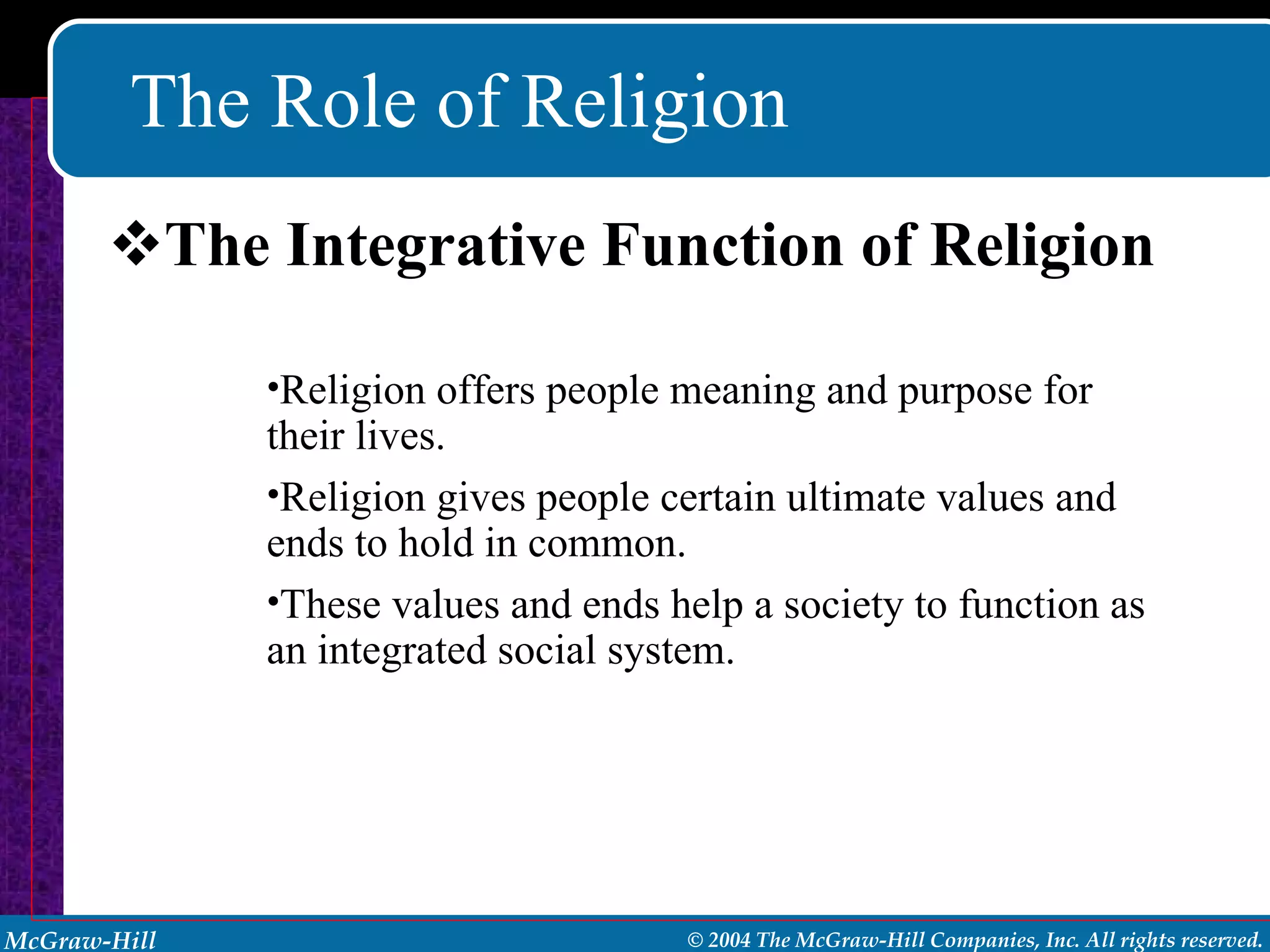 The Role of Religion The Integrative Function of Religion Religion offers people meaning and purpose for their lives. Religion gives people certain ultimate values and ends to hold in common. These values and ends help a society to function as an integrated social system. 