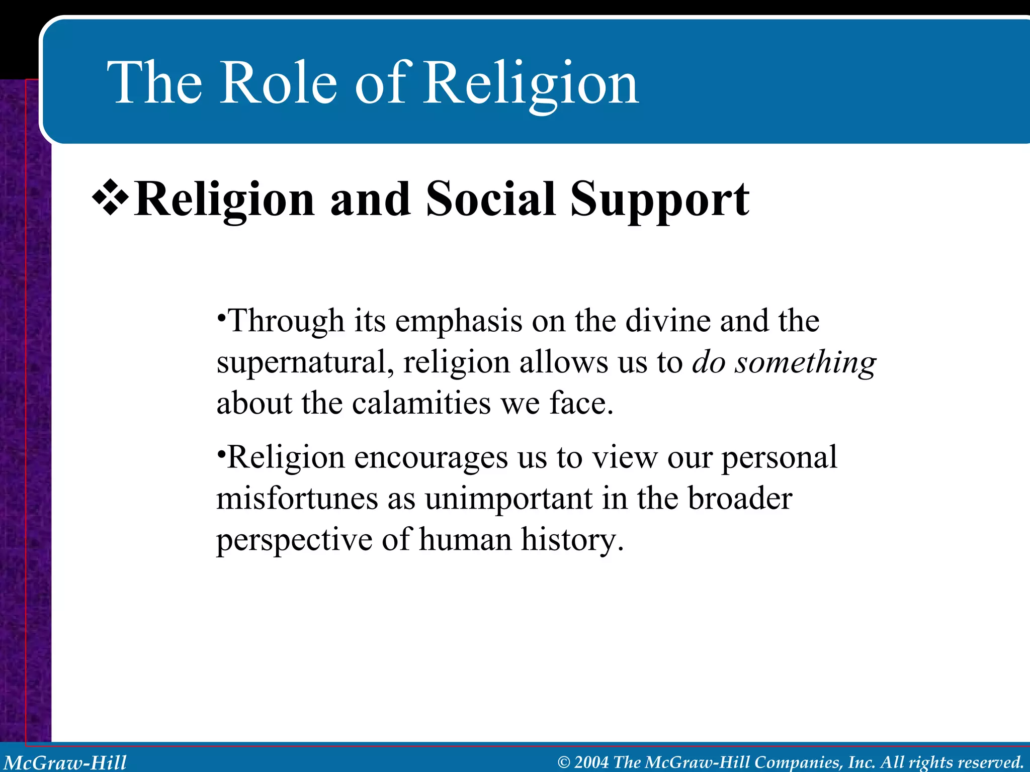 The Role of Religion Religion and Social Support Through its emphasis on the divine and the supernatural, religion allows us to  do something  about the calamities we face. Religion encourages us to view our personal misfortunes as unimportant in the broader perspective of human history. 