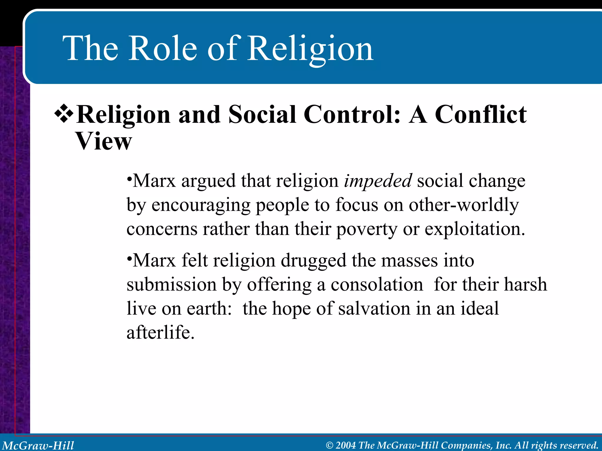 The Role of Religion Religion and Social Control: A Conflict View Marx argued that religion  impeded  social change by encouraging people to focus on other-worldly concerns rather than their poverty or exploitation. Marx felt religion drugged the masses into submission by offering a consolation  for their harsh live on earth:  the hope of salvation in an ideal afterlife. 