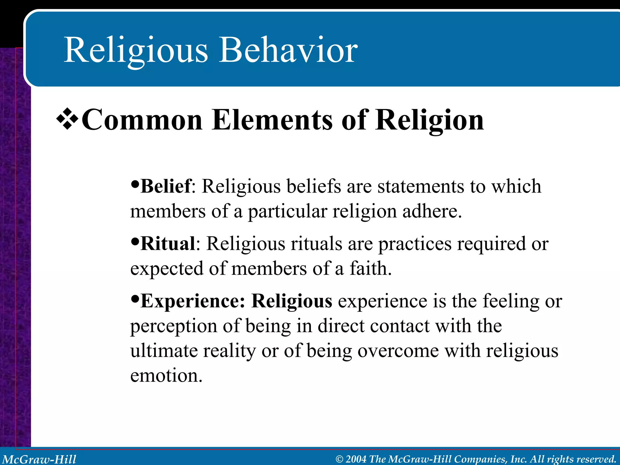 Religious Behavior Common Elements of Religion Belief : Religious beliefs are statements to which members of a particular religion adhere. Ritual : Religious rituals are practices required or expected of members of a faith. Experience: Religious  experience is the feeling or perception of being in direct contact with the ultimate reality or of being overcome with religious emotion. 