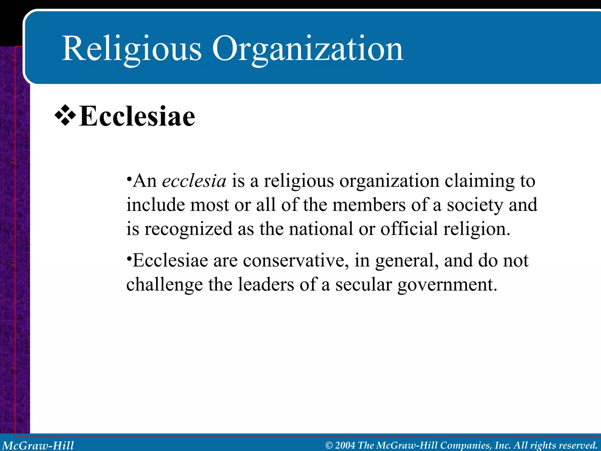 Religious Organization Ecclesiae An  ecclesia  is a religious organization claiming to include most or all of the members of a society and is recognized as the national or official religion. Ecclesiae are conservative, in general, and do not challenge the leaders of a secular government. 