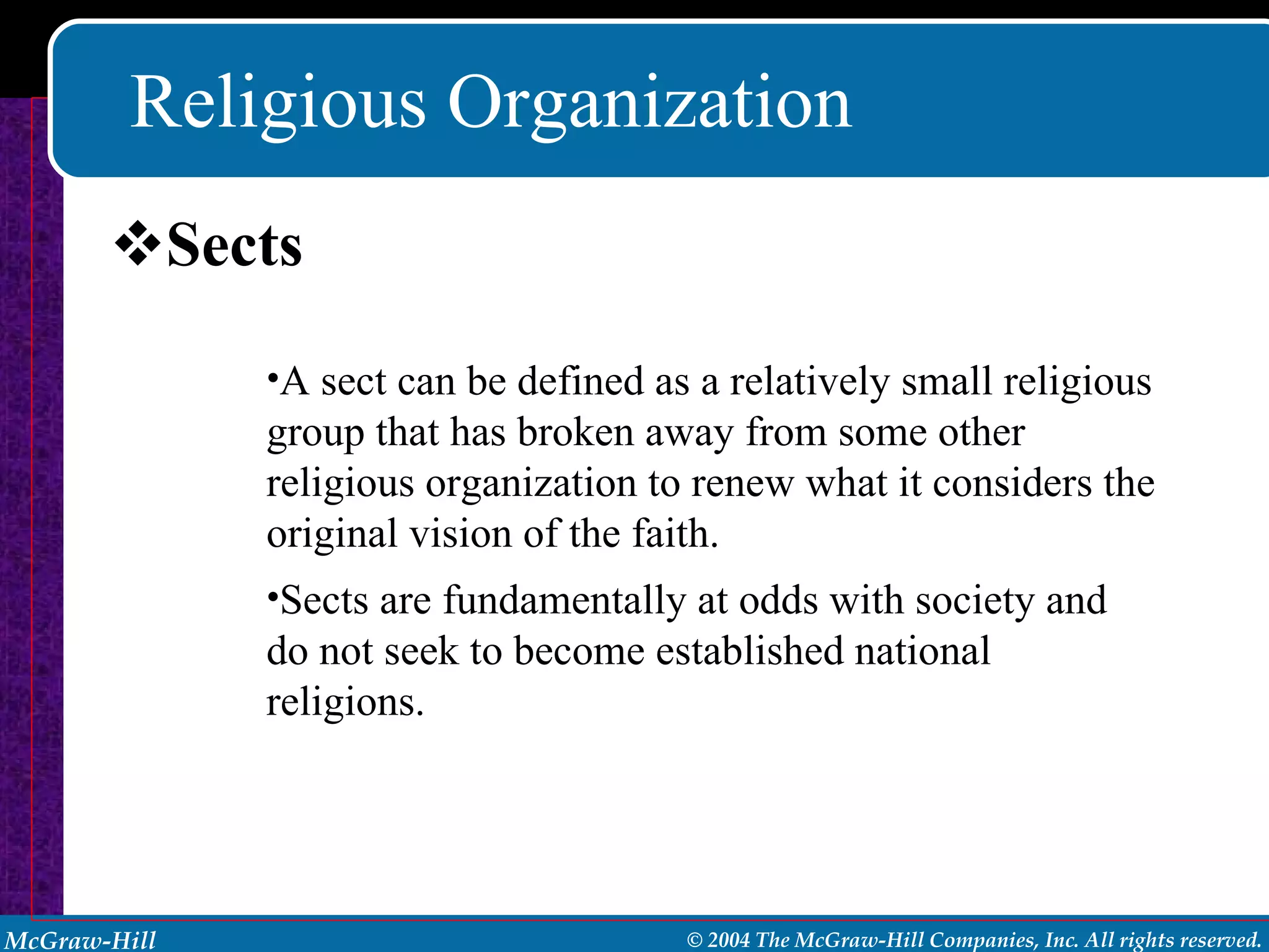 Religious Organization Sects A sect can be defined as a relatively small religious group that has broken away from some other religious organization to renew what it considers the original vision of the faith. Sects are fundamentally at odds with society and do not seek to become established national religions. 