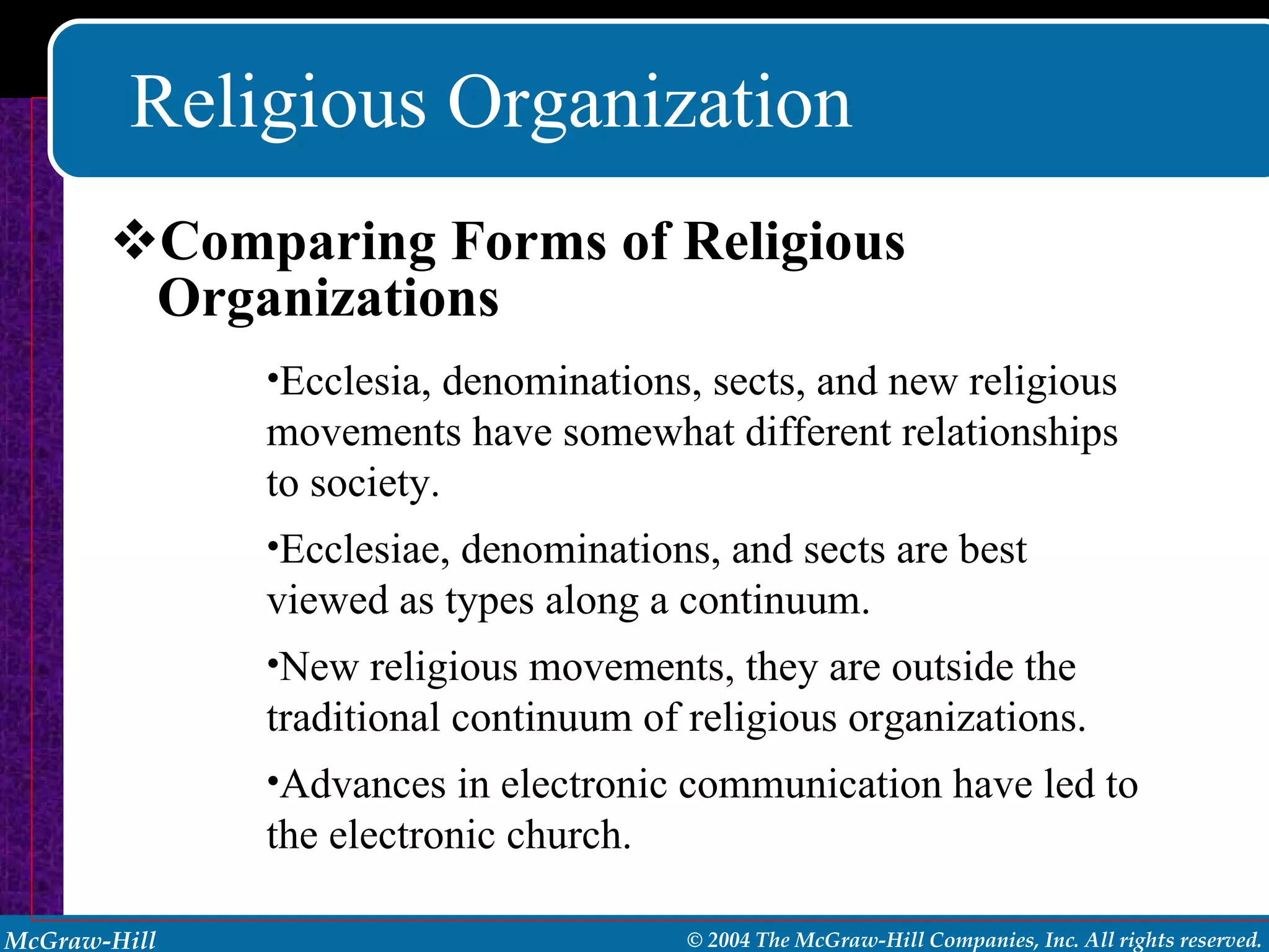 Religious Organization Comparing Forms of Religious Organizations Ecclesia, denominations, sects, and new religious movements have somewhat different relationships to society. Ecclesiae, denominations, and sects are best viewed as types along a continuum. New religious movements, they are outside the traditional continuum of religious organizations. Advances in electronic communication have led to the electronic church.  