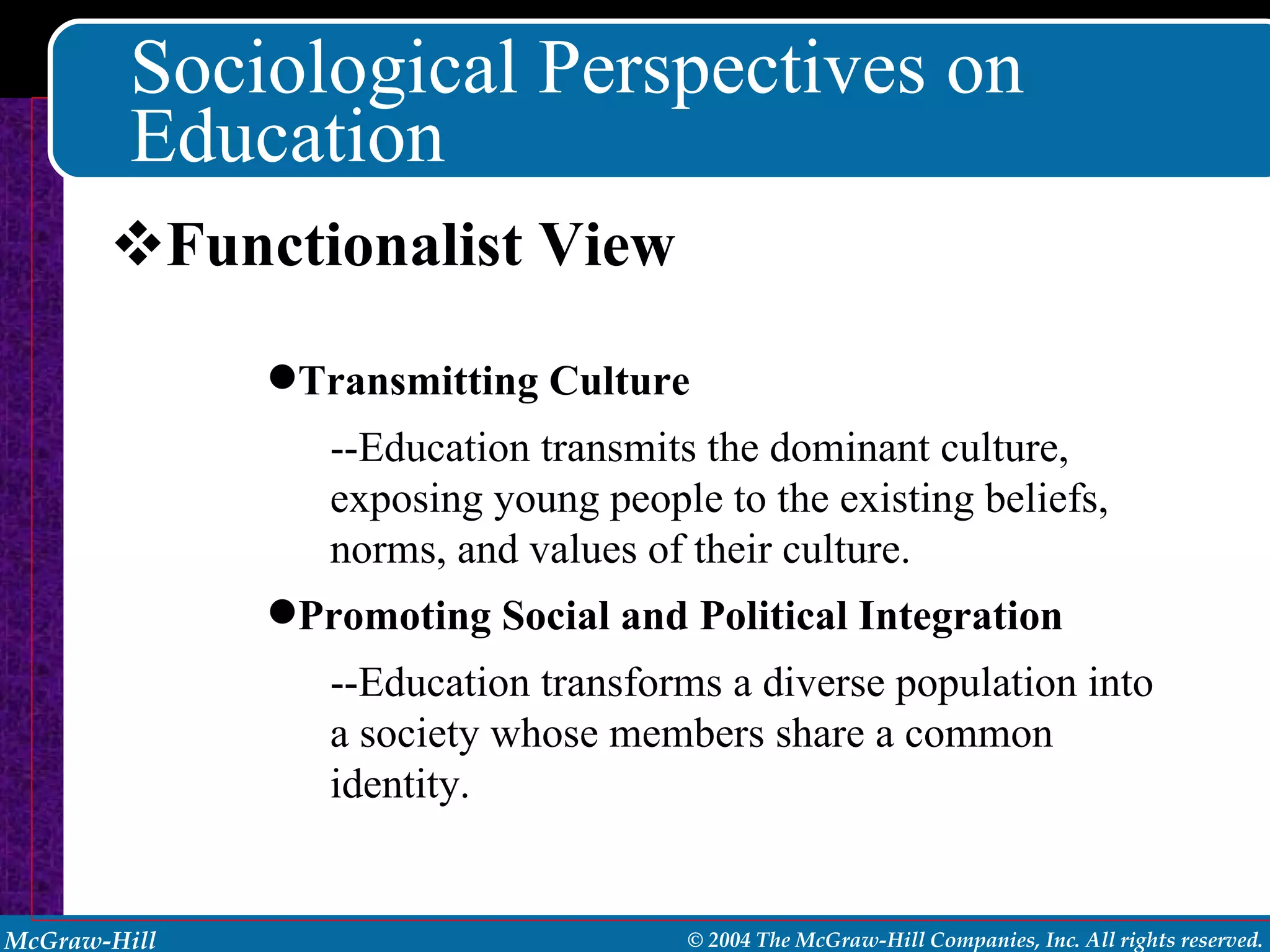 Sociological Perspectives on Education Functionalist View Transmitting Culture --Education transmits the dominant culture, exposing young people to the existing beliefs, norms, and values of their culture. Promoting Social and Political Integration --Education transforms a diverse population into a society whose members share a common identity. 