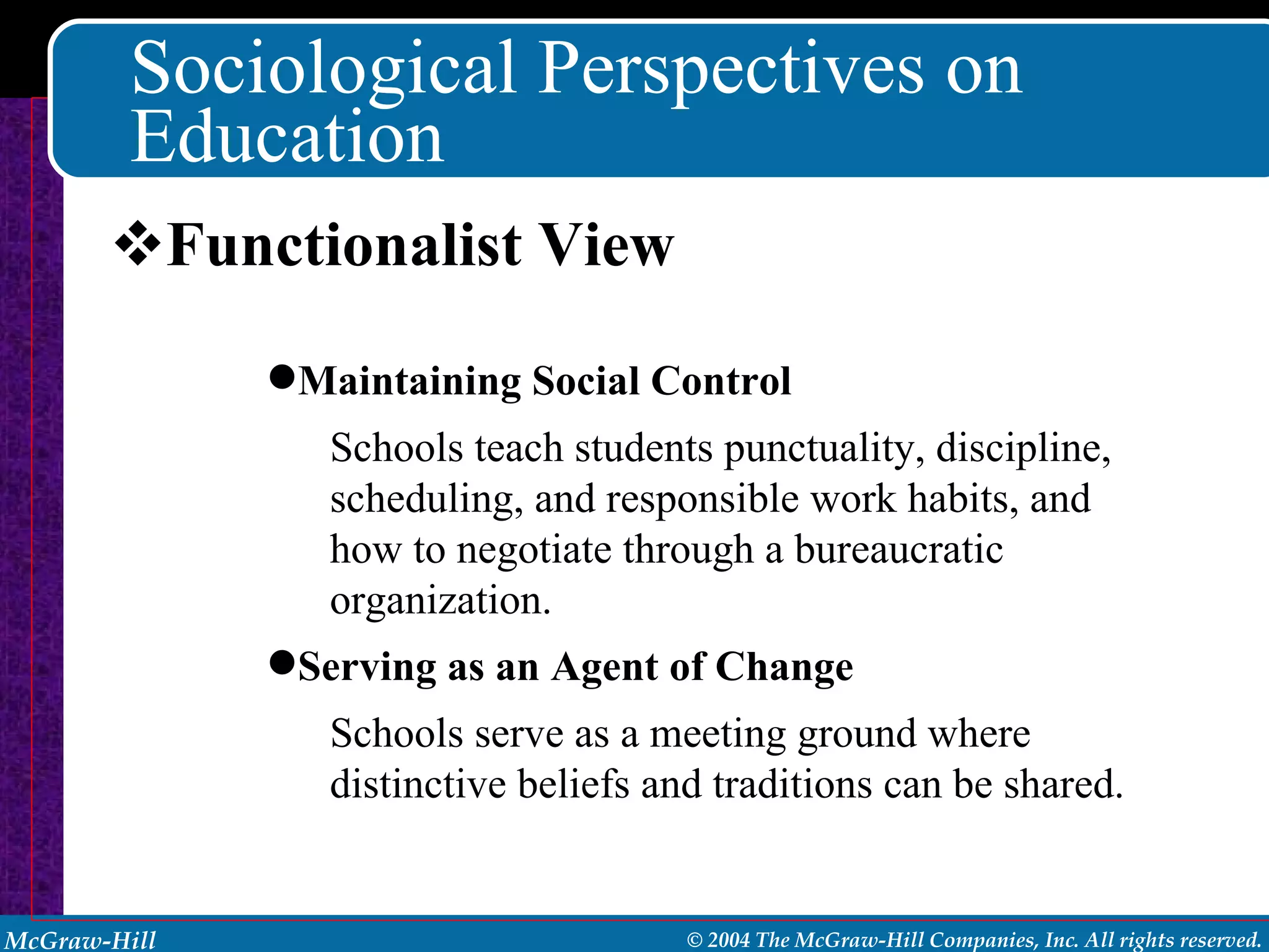 Sociological Perspectives on Education Functionalist View Maintaining Social Control Schools teach students punctuality, discipline, scheduling, and responsible work habits, and how to negotiate through a bureaucratic organization. Serving as an Agent of Change Schools serve as a meeting ground where distinctive beliefs and traditions can be shared. 