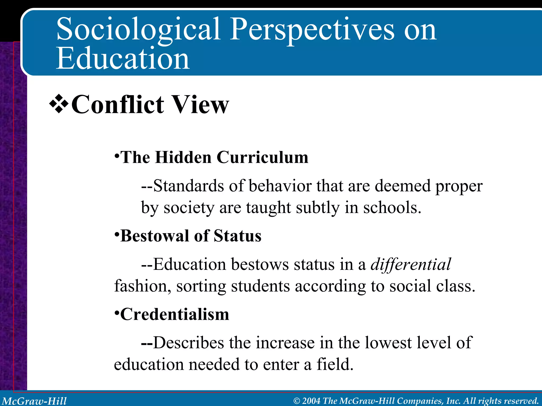 Sociological Perspectives on Education Conflict View The Hidden Curriculum --Standards of behavior that are deemed proper by society are taught subtly in schools. Bestowal of Status --Education bestows status in a  differential  fashion, sorting students according to social class. Credentialism -- Describes the increase in the lowest level of education needed to enter a field. 