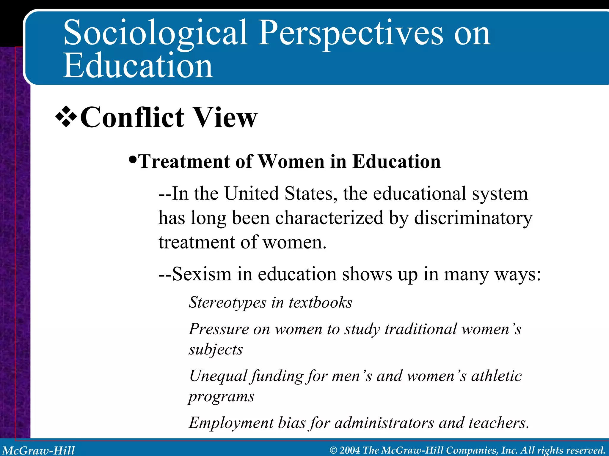 Sociological Perspectives on Education Conflict View Treatment of Women in Education --In the United States, the educational system has long been characterized by discriminatory treatment of women. --Sexism in education shows up in many ways:  Stereotypes in textbooks Pressure on women to study traditional women’s subjects Unequal funding for men’s and women’s athletic programs Employment bias for administrators and teachers. 