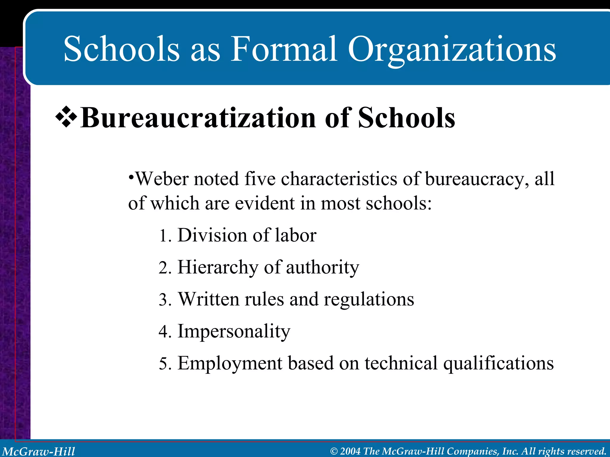 Schools as Formal Organizations Bureaucratization of Schools Weber noted five characteristics of bureaucracy, all of which are evident in most schools: Division of labor Hierarchy of authority Written rules and regulations  Impersonality Employment based on technical qualifications 