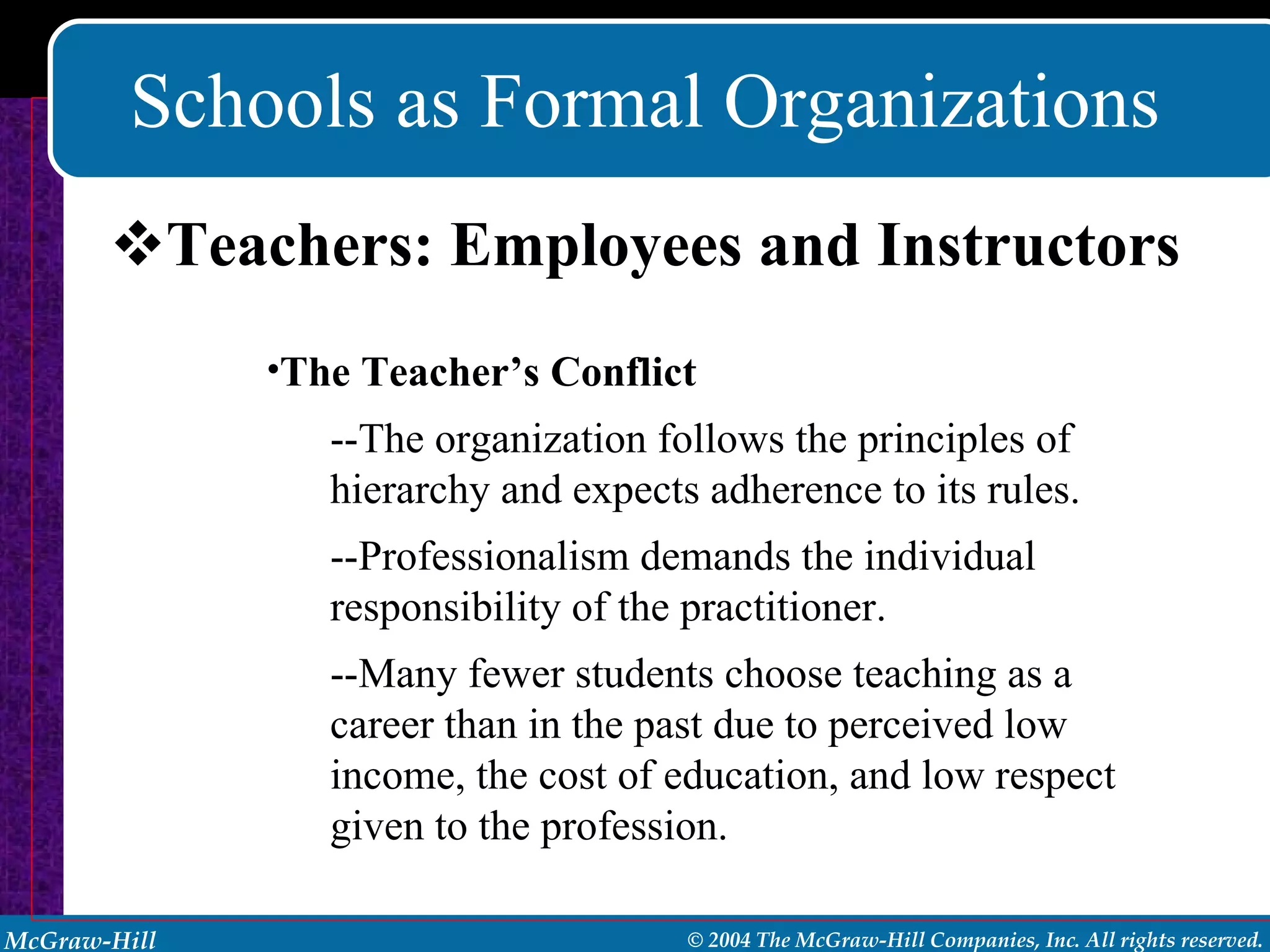 Schools as Formal Organizations Teachers: Employees and Instructors The Teacher’s Conflict --The organization follows the principles of hierarchy and expects adherence to its rules. --Professionalism demands the individual responsibility of the practitioner. --Many fewer students choose teaching as a career than in the past due to perceived low income, the cost of education, and low respect given to the profession. 
