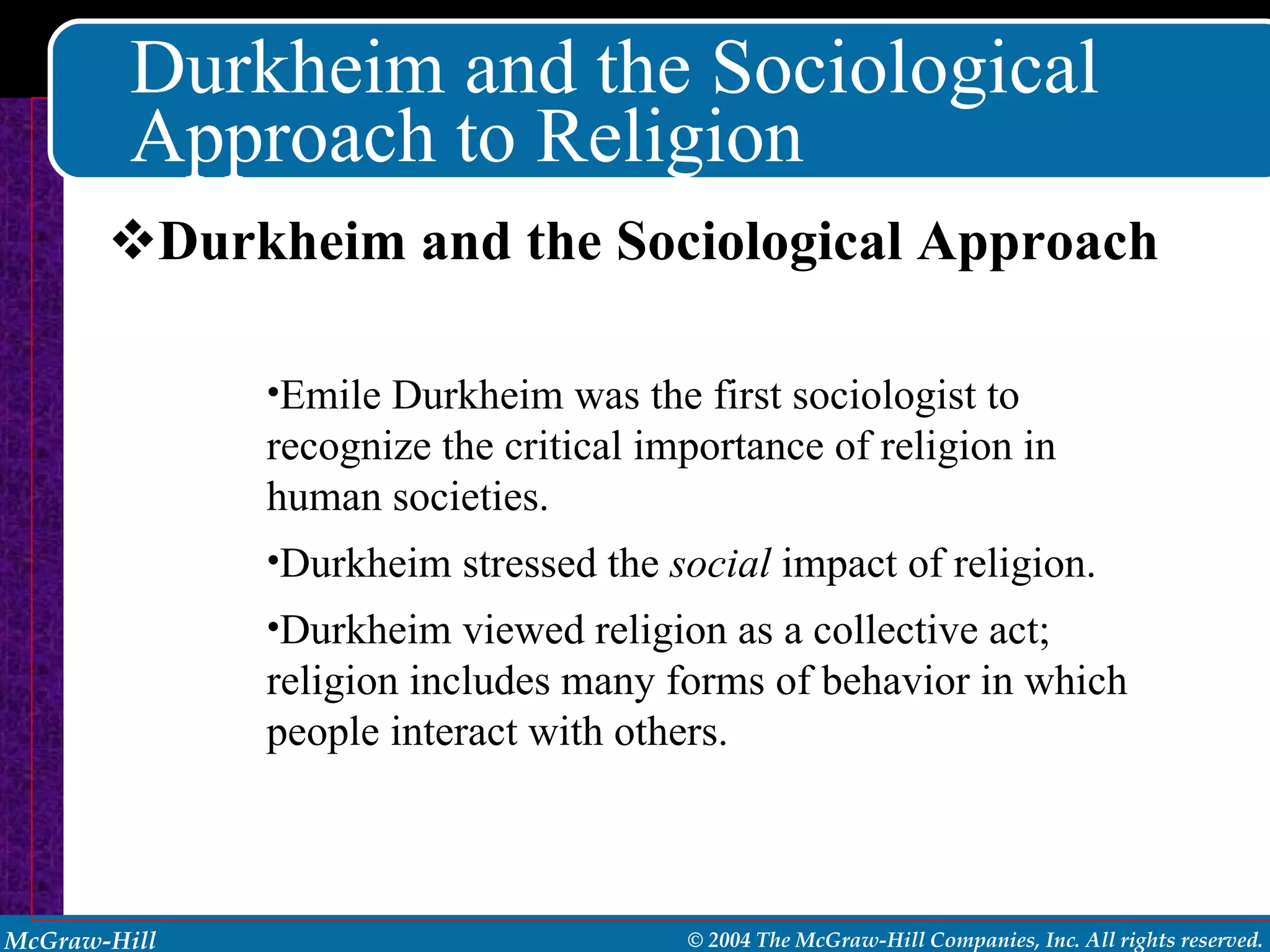 Durkheim and the Sociological Approach to Religion Durkheim and the Sociological Approach Emile Durkheim was the first sociologist to recognize the critical importance of religion in human societies. Durkheim stressed the  social  impact   of religion. Durkheim viewed religion as a collective act; religion includes many forms of behavior in which people interact with others. 