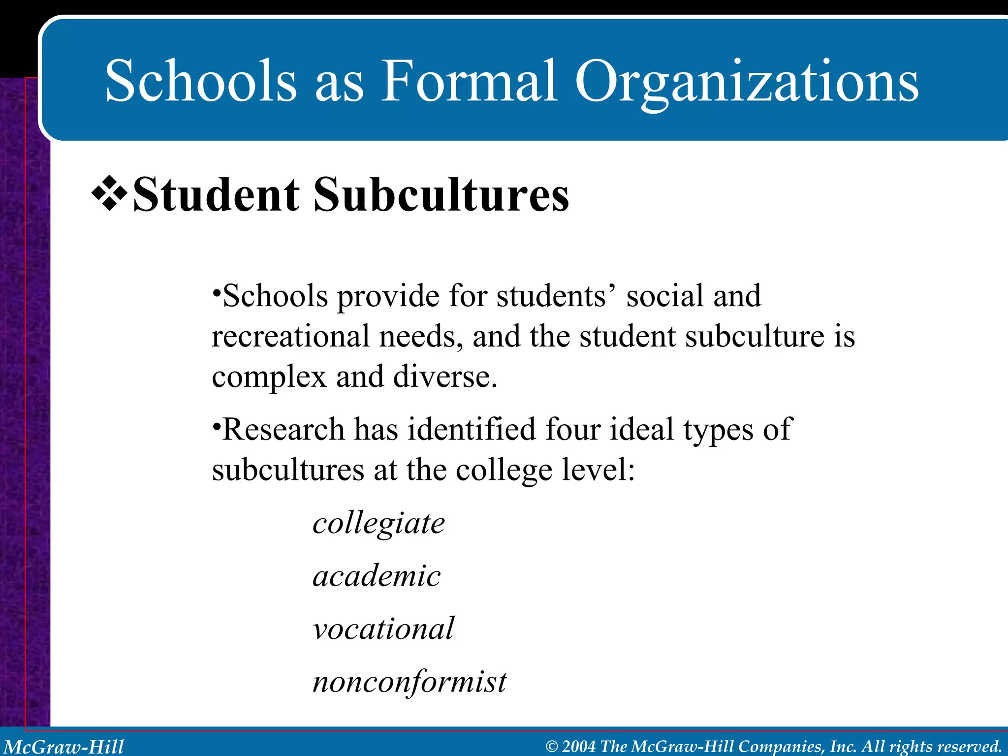 Schools as Formal Organizations Student Subcultures Schools provide for students’ social and recreational needs, and the student subculture is complex and diverse.  Research has identified four ideal types of subcultures at the college level: collegiate academic vocational nonconformist 