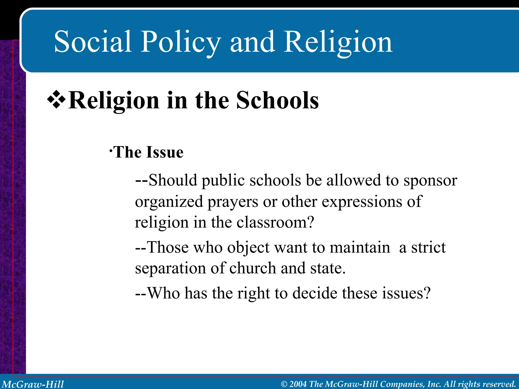 Social Policy and Religion Religion in the Schools The Issue -- Should public schools be allowed to sponsor organized prayers or other expressions of religion in the classroom? --Those who object want to maintain  a strict separation of church and state. --Who has the right to decide these issues? 