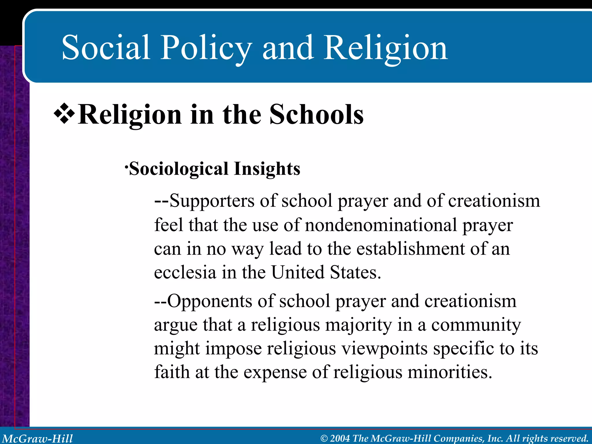 Social Policy and Religion Religion in the Schools Sociological Insights -- Supporters of school prayer and of creationism feel that the use of nondenominational prayer can in no way lead to the establishment of an ecclesia in the United States. --Opponents of school prayer and creationism argue that a religious majority in a community might impose religious viewpoints specific to its faith at the expense of religious minorities. 