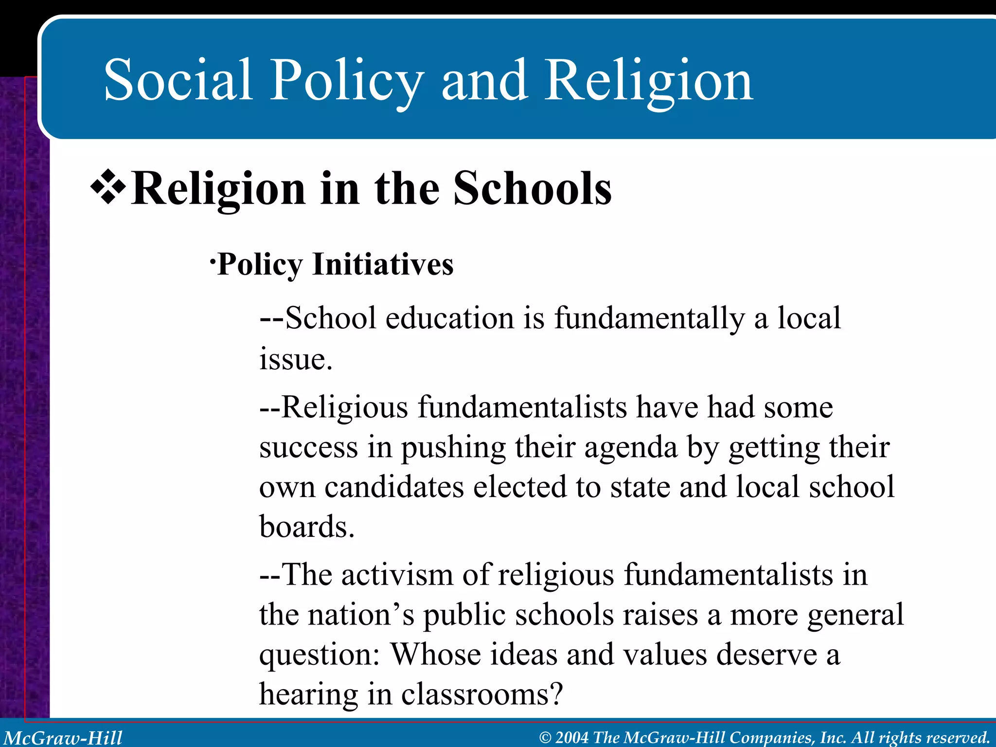 Social Policy and Religion Religion in the Schools Policy Initiatives -- School education is fundamentally a local issue. --Religious fundamentalists have had some success in pushing their agenda by getting their own candidates elected to state and local school boards. --The activism of religious fundamentalists in the nation’s public schools raises a more general question: Whose ideas and values deserve a hearing in classrooms? 