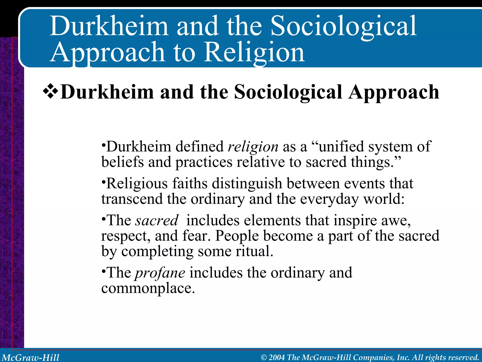 Durkheim and the Sociological Approach to Religion Durkheim and the Sociological Approach Durkheim defined  religion  as a “unified system of beliefs and practices relative to sacred things.” Religious faiths distinguish between events that transcend the ordinary and the everyday world: The  sacred   includes elements that inspire awe, respect, and fear. People become a part of the sacred by completing some ritual. The  profane  includes the ordinary and commonplace. 