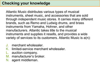 Atlantic Music distributes various types of musical  instruments, sheet music, and accessories that are sold  through independent music stores. It carries many different  brands, such as Remo and Ludwig drums, and brass  instruments from Yamaha, Hohner, and other  manufacturers. Atlantic takes title to the musical  instruments and supplies it resells, and provides a wide  variety of services to its customers. Atlantic Music is a(n): merchant wholesaler. limited-service merchant wholesaler. auction company. manufacturer’s broker. agent middleman. Checking your knowledge 