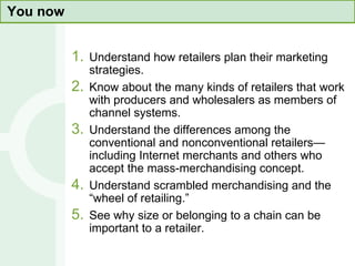 You now Understand how retailers plan their marketing strategies. Know about the many kinds of retailers that work with producers and wholesalers as members of channel systems. Understand the differences among the conventional and nonconventional retailers—including Internet merchants and others who accept the mass-merchandising concept. Understand scrambled merchandising and the “wheel of retailing.” See why size or belonging to a chain can be important to a retailer. 