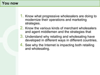 You now Know what progressive wholesalers are doing to modernize their operations and marketing strategies. Know the various kinds of merchant wholesalers and agent middlemen and the strategies that  Understand why retailing and wholesaling have developed in different ways in different countries. See why the Internet is impacting both retailing and wholesaling. 