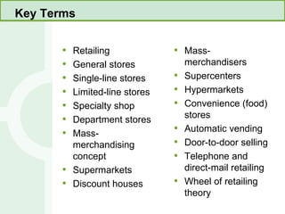Key Terms Retailing General stores Single-line stores Limited-line stores Specialty shop Department stores Mass-merchandising concept Supermarkets Discount houses Mass-merchandisers Supercenters Hypermarkets Convenience (food) stores Automatic vending Door-to-door selling Telephone and direct-mail retailing Wheel of retailing theory 