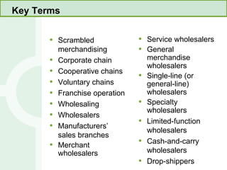 Key Terms Scrambled merchandising Corporate chain Cooperative chains Voluntary chains Franchise operation Wholesaling Wholesalers Manufacturers’ sales branches Merchant wholesalers Service wholesalers General merchandise wholesalers Single-line (or general-line) wholesalers Specialty wholesalers Limited-function wholesalers Cash-and-carry wholesalers Drop-shippers 