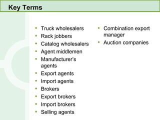Key Terms Truck wholesalers Rack jobbers Catalog wholesalers Agent middlemen Manufacturer’s agents Export agents Import agents Brokers Export brokers Import brokers Selling agents Combination export manager Auction companies 