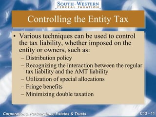 Controlling the Entity Tax Various techniques can be used to control the tax liability, whether imposed on the entity or owners, such as: Distribution policy Recognizing the interaction between the regular tax liability and the AMT liability Utilization of special allocations Fringe benefits Minimizing double taxation 