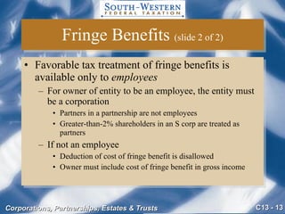 Fringe Benefits  (slide 2 of 2) Favorable tax treatment of fringe benefits is available only to  employees For owner of entity to be an employee, the entity must be a corporation Partners in a partnership are not employees Greater-than-2% shareholders in an S corp are treated as partners  If not an employee Deduction of cost of fringe benefit is disallowed Owner must include cost of fringe benefit in gross income 
