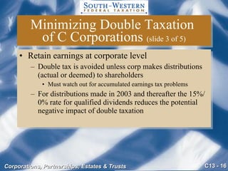 Minimizing Double Taxation  of C Corporations  (slide 3 of 5) Retain earnings at corporate level Double tax is avoided unless corp makes distributions (actual or deemed) to shareholders Must watch out for accumulated earnings tax problems For distributions made in 2003 and thereafter the 15%/0% rate for qualified dividends reduces the potential negative impact of double taxation 