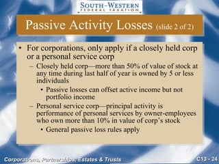 Passive Activity Losses  (slide 2 of 2) For corporations, only apply if a closely held corp or a personal service corp  Closely held corp—more than 50% of value of stock at any time during last half of year is owned by 5 or less individuals Passive losses can offset active income but not portfolio income Personal service corp—principal activity is performance of personal services by owner-employees who own more than 10% in value of corp’s stock General passive loss rules apply 