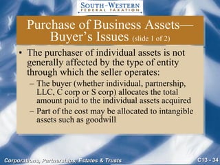 Purchase of Business Assets—Buyer’s Issues  (slide 1 of 2) The purchaser of individual assets is not generally affected by the type of entity through which the seller operates: The buyer (whether individual, partnership, LLC, C corp or S corp) allocates the total amount paid to the individual assets acquired Part of the cost may be allocated to intangible assets such as goodwill 