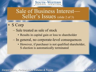 Sale of Business Interest—Seller’s Issues  (slide 2 of 3) S Corp Sale treated as sale of stock Results in capital gain or loss to shareholder In general, no corporate-level consequences However, if purchaser is not qualified shareholder,  S election is automatically terminated 