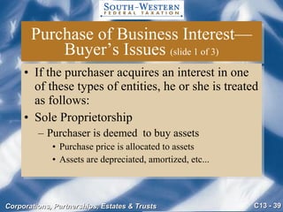 Purchase of Business Interest—Buyer’s Issues  (slide 1 of 3) If the purchaser acquires an interest in one of these types of entities, he or she is treated as follows: Sole Proprietorship Purchaser is deemed  to buy assets Purchase price is allocated to assets Assets are depreciated, amortized, etc... 