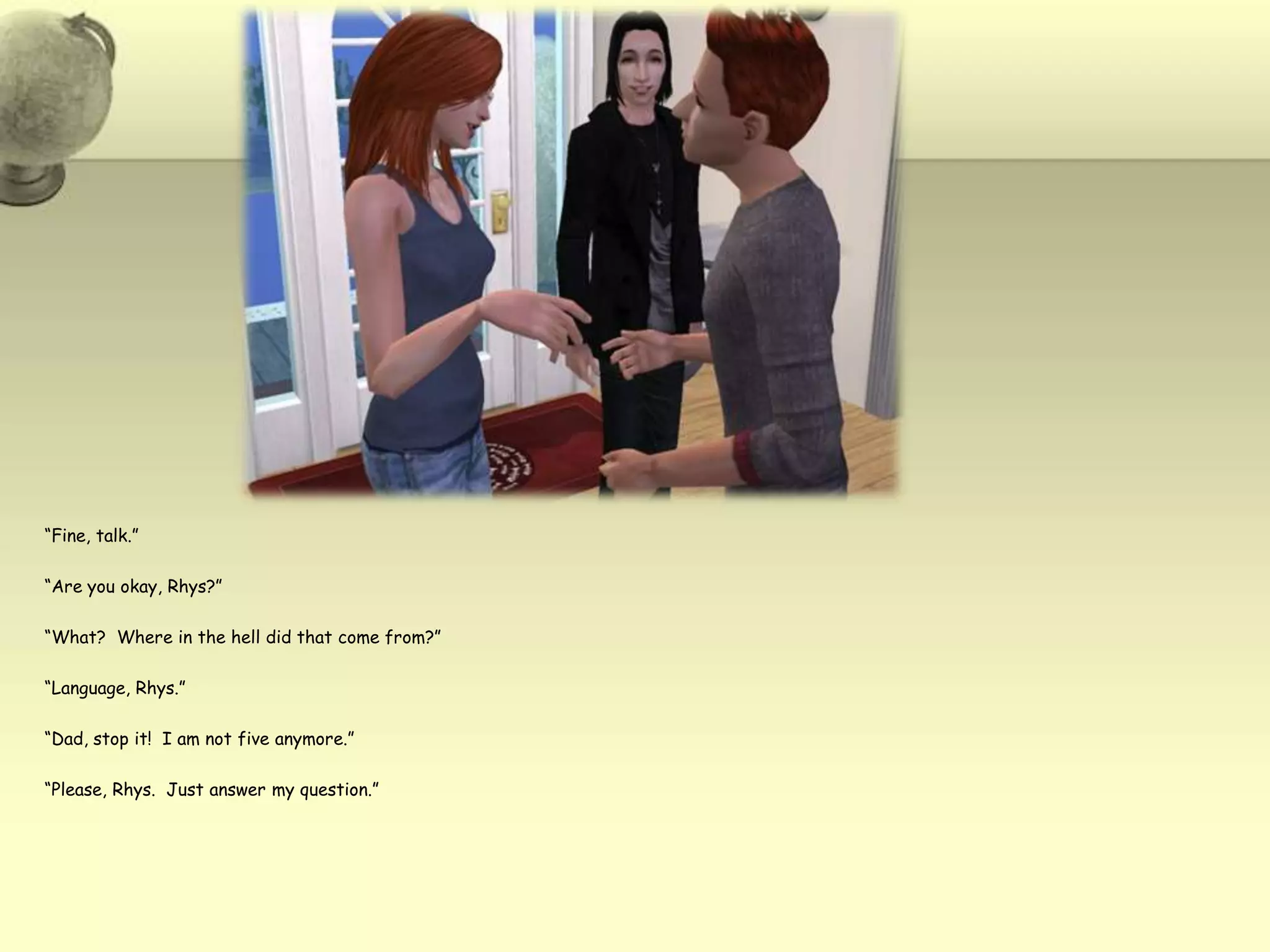 “Fine, talk.”“Are you okay, Rhys?”“What?  Where in the hell did that come from?”“Language, Rhys.”“Dad, stop it!  I am not five anymore.”“Please, Rhys.  Just answer my question.”