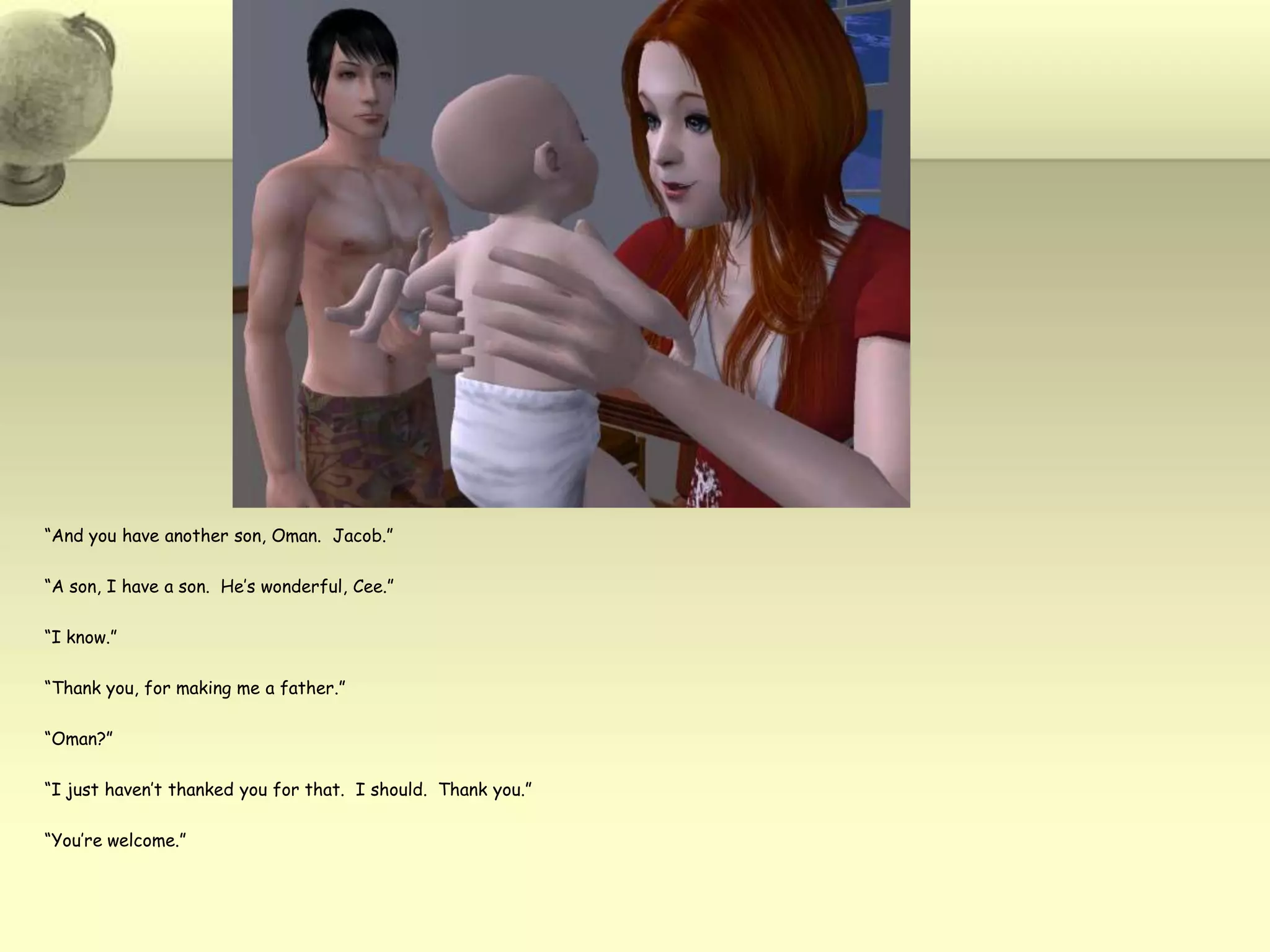 “And you have another son, Oman.  Jacob.”“A son, I have a son.  He’s wonderful, Cee.”“I know.”“Thank you, for making me a father.”“Oman?”“I just haven’t thanked you for that.  I should.  Thank you.”“You’re welcome.”