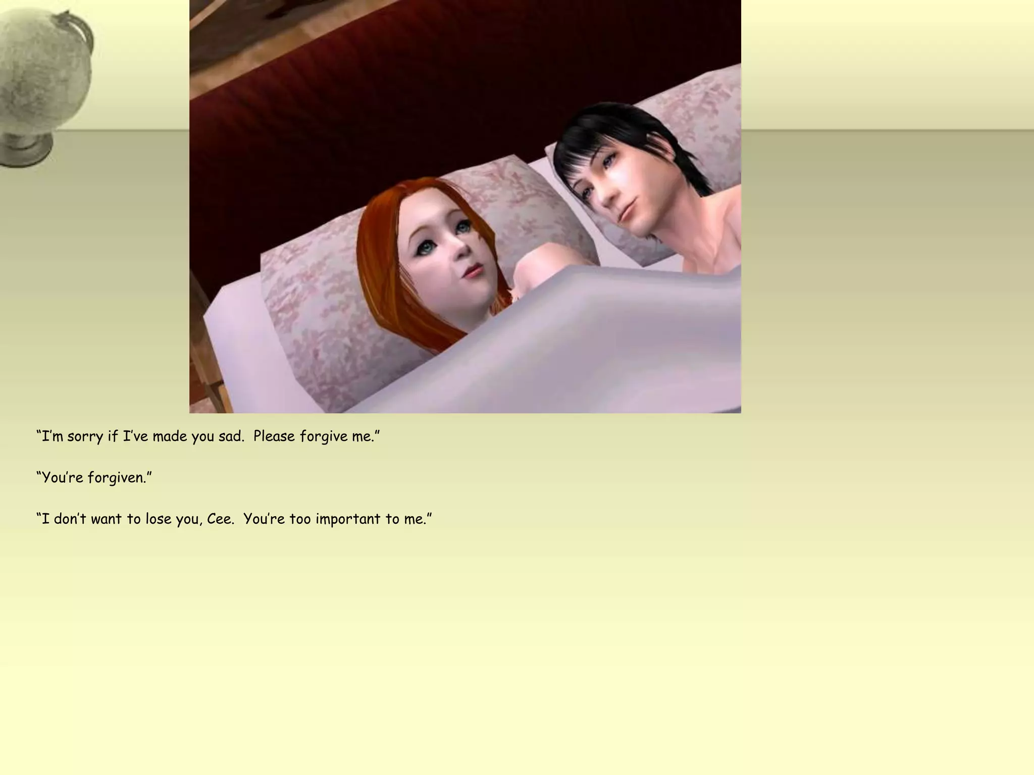 “I’m sorry if I’ve made you sad.  Please forgive me.”“You’re forgiven.”“I don’t want to lose you, Cee.  You’re too important to me.”