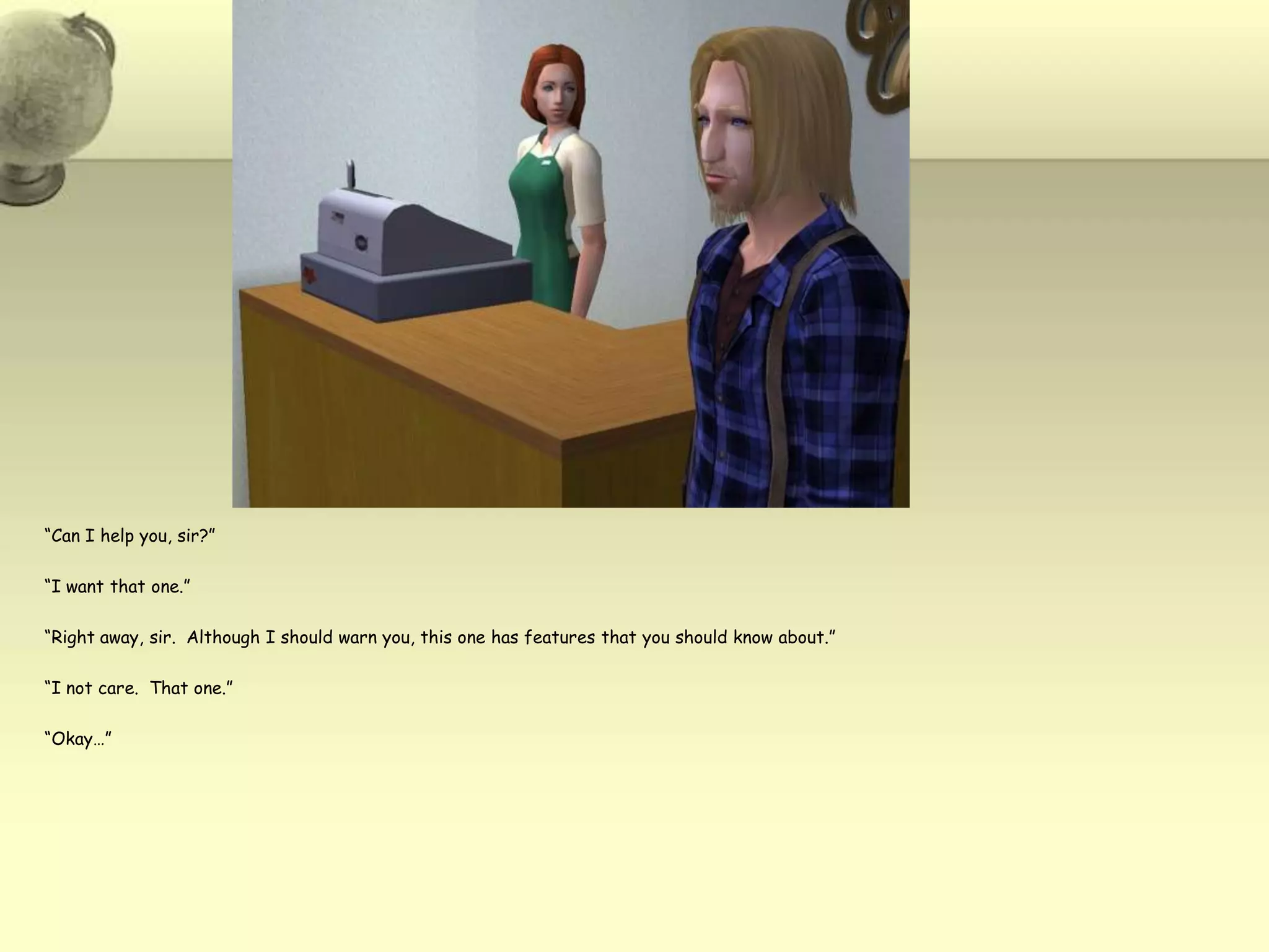 “Can I help you, sir?”“I want that one.”“Right away, sir.  Although I should warn you, this one has features that you should know about.”“I not care.  That one.”“Okay…”