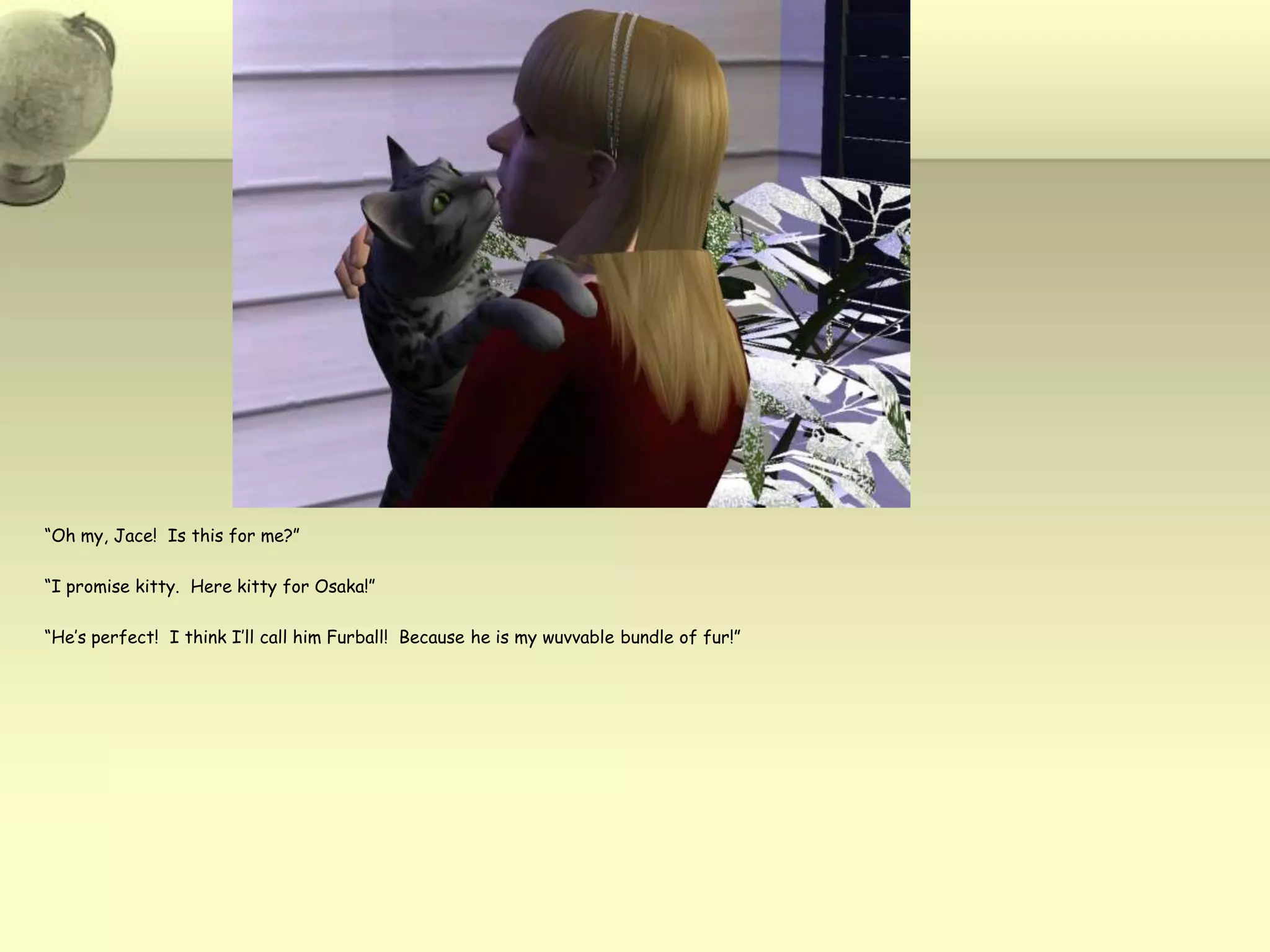 “Oh my, Jace!  Is this for me?”“I promise kitty.  Here kitty for Osaka!”“He’s perfect!  I think I’ll call him Furball!  Because he is my wuvvable bundle of fur!”