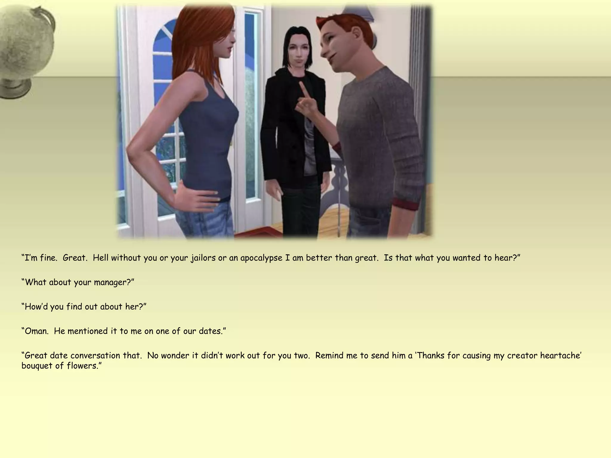 “I’m fine.  Great.  Hell without you or your jailors or an apocalypse I am better than great.  Is that what you wanted to hear?”“What about your manager?”“How’d you find out about her?”“Oman.  He mentioned it to me on one of our dates.”“Great date conversation that.  No wonder it didn’t work out for you two.  Remind me to send him a ‘Thanks for causing my creator heartache’ bouquet of flowers.”