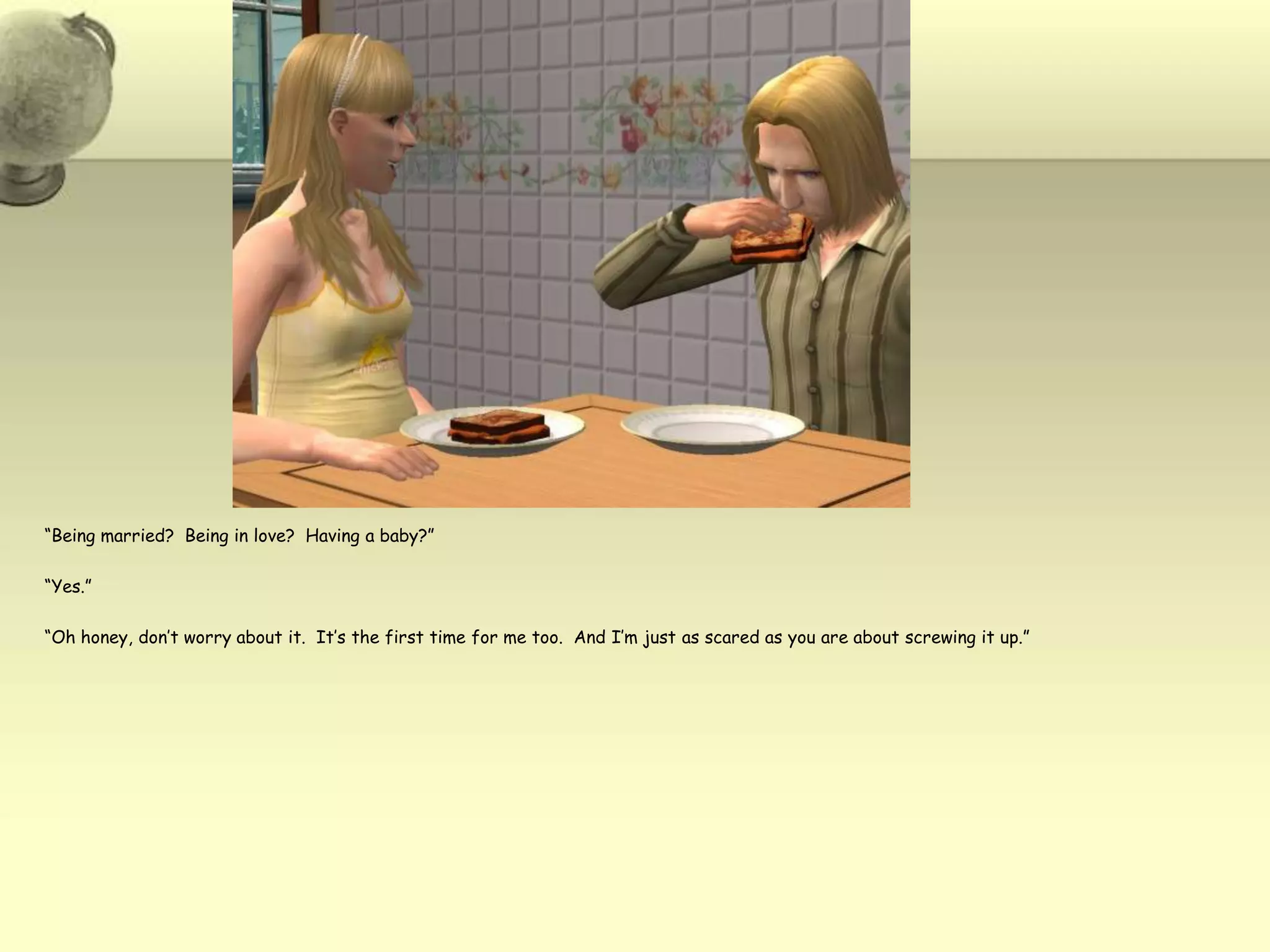 “Being married?  Being in love?  Having a baby?”“Yes.”“Oh honey, don’t worry about it.  It’s the first time for me too.  And I’m just as scared as you are about screwing it up.”  