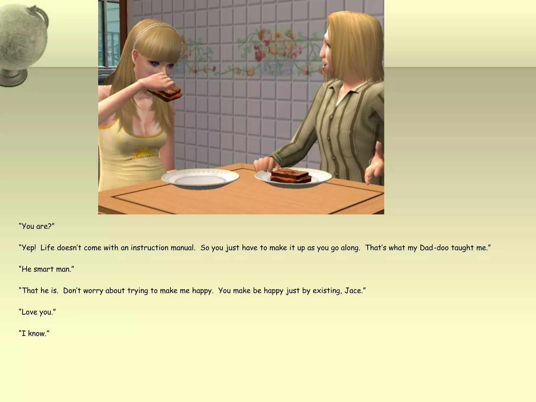“You are?”“Yep!  Life doesn’t come with an instruction manual.  So you just have to make it up as you go along.  That’s what my Dad-doo taught me.”“He smart man.”“That he is.  Don’t worry about trying to make me happy.  You make be happy just by existing, Jace.”“Love you.”“I know.”