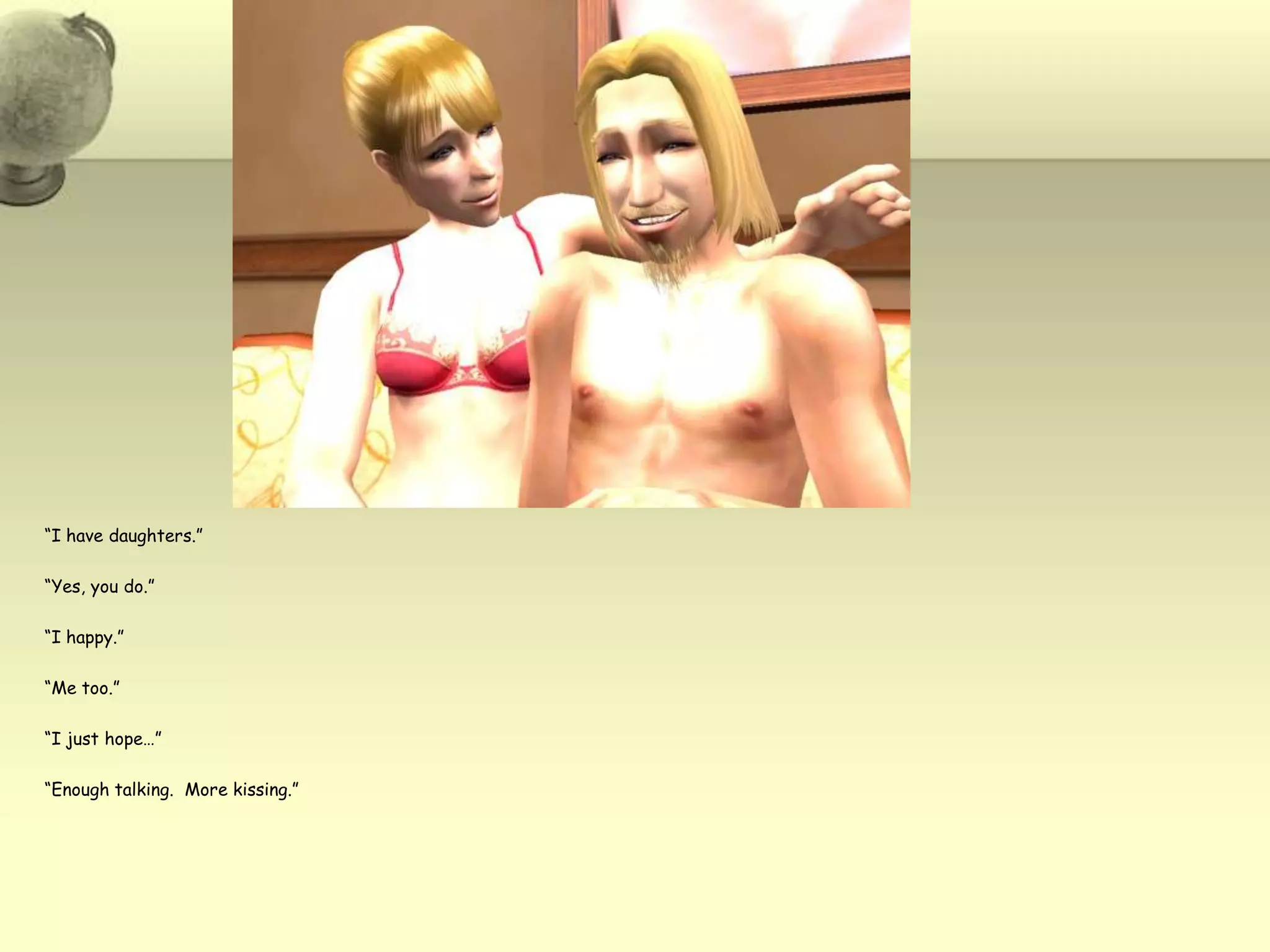 “I have daughters.”“Yes, you do.”“I happy.”“Me too.”“I just hope…”“Enough talking.  More kissing.”