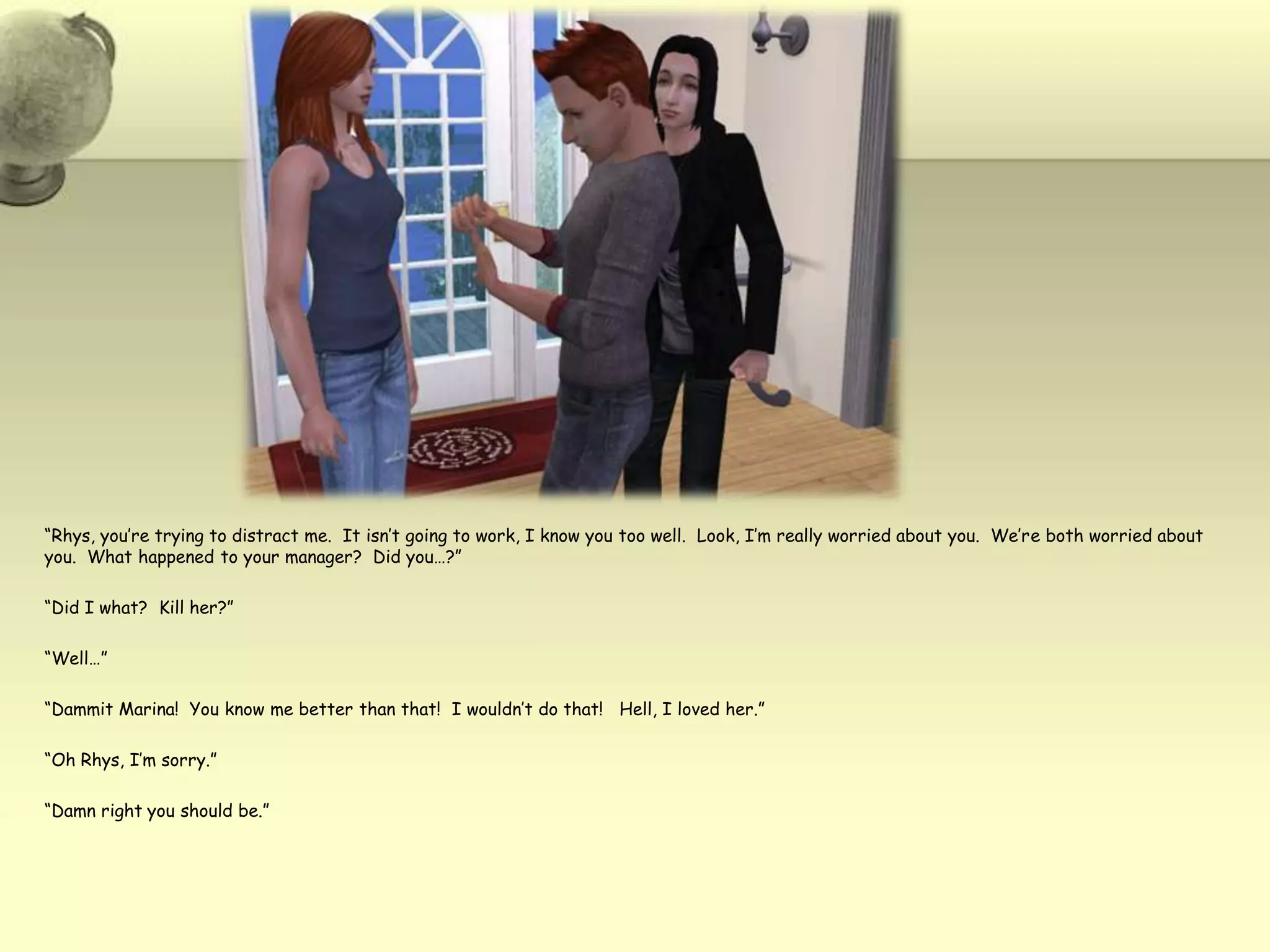 “Rhys, you’re trying to distract me.  It isn’t going to work, I know you too well.  Look, I’m really worried about you.  We’re both worried about you.  What happened to your manager?  Did you…?”“Did I what?  Kill her?”“Well…”“Dammit Marina!  You know me better than that!  I wouldn’t do that!   Hell, I loved her.”“Oh Rhys, I’m sorry.”“Damn right you should be.”