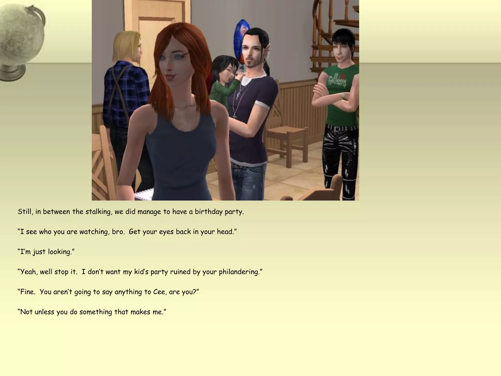Still, in between the stalking, we did manage to have a birthday party. “I see who you are watching, bro.  Get your eyes back in your head.”“I’m just looking.”“Yeah, well stop it.  I don’t want my kid’s party ruined by your philandering.”“Fine.  You aren’t going to say anything to Cee, are you?”“Not unless you do something that makes me.”