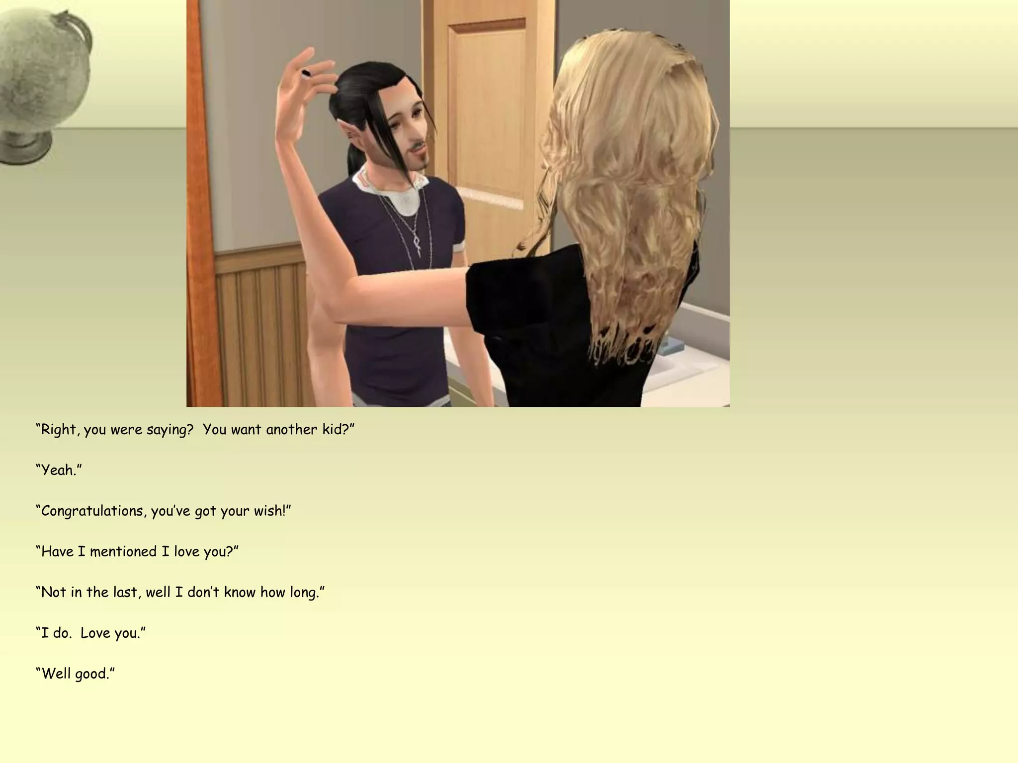 “Right, you were saying?  You want another kid?”“Yeah.”“Congratulations, you’ve got your wish!”“Have I mentioned I love you?”“Not in the last, well I don’t know how long.”“I do.  Love you.”“Well good.”