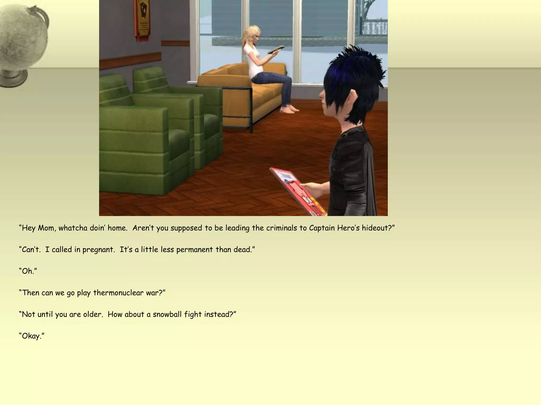 “Hey Mom, whatcha doin’ home.  Aren’t you supposed to be leading the criminals to Captain Hero’s hideout?”“Can’t.  I called in pregnant.  It’s a little less permanent than dead.”“Oh.”“Then can we go play thermonuclear war?”“Not until you are older.  How about a snowball fight instead?”“Okay.”